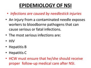 EPIDEMIOLOGY OF NSI
• Infections are caused by needlestick injuries
• An injury from a contaminated needle exposes
workers to bloodborne pathogens that can
cause serious or fatal infections.
• The most serious infections are:
• HIV
• Hepatitis B
• Hepatitis C
• HCW must ensure that he/she should receive
proper follow-up medical care after NSI.
 