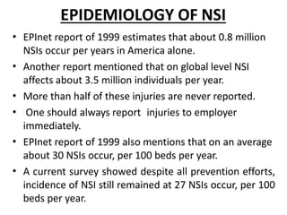 EPIDEMIOLOGY OF NSI
•
•
•
•
•
•
EPInet report of 1999 estimates that about 0.8 million
NSIs occur per years in America alone.
Another report mentioned that on global level NSI
affects about 3.5 million individuals per year.
More than half of these injuries are never reported.
One should always report injuries to employer
immediately.
EPInet report of 1999 also mentions that on an average
about 30 NSIs occur, per 100 beds per year.
A current survey showed despite all prevention efforts,
incidence of NSI still remained at 27 NSIs occur, per 100
beds per year.
 