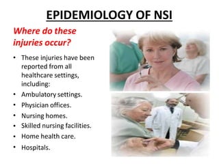EPIDEMIOLOGY OF NSI
Where do these
injuries occur?
•
•
•
•
•
•
• These injuries have been
reported from all
healthcare settings,
including:
Ambulatory settings.
Physician offices.
Nursing homes.
Skilled nursing facilities.
Home health care.
Hospitals.
 