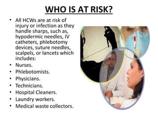 WHO IS AT RISK?
•
•
•
•
•
•
•
•
All HCWs are at risk of
injury or infection as they
handle sharps, such as,
hypodermic needles, IV
catheters, phlebotomy
devices, suture needles,
scalpels, or lancets which
includes:
Nurses.
Phlebotomists.
Physicians.
Technicians.
Hospital Cleaners.
Laundry workers.
Medical waste collectors.
 
