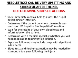NEEDLESTICKS CAN BE VERY UPSETTING AND
STRESSFUL AFTER THE NSI,
DO FOLLOWING SERIES OF ACTIONS
•
•
•
•
•
•
Seek immediate medical help to assess the risk of
developing an infection.
Determine if the patient on whom the needle was
used has HIV, hepatitis B or hepatitis C infection.
Wait for the results of your own blood tests and
information on the patient.
Determine with a medical specialist whether you will
need medication to prevent an infection.
Exposure follow-up may include drugs with significant
side effects.
Blood tests and further evaluation may be needed for
six months to a year following the injury.
 