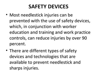 SAFETY DEVICES
• Most needlestick injuries can be
  prevented with the use of safety devices,
  which, in conjunction with worker
  education and training and work practice
  controls, can reduce injuries by over 90
  percent.
• There are different types of safety
  devices and technologies that are
  available to prevent needlestick and
  sharps injuries.
 