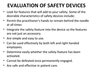EVALUATION OF SAFETY DEVICES
• Look for features that will add to your safety. Some of the
  desirable characteristics of safety devices include:
• Permit the practitioner's hands to remain behind the needle
  at all times
• Integrate the safety feature into the device so the features
  are not just an accessory.
• Are simple and easy to use.
• Can be used effectively by both left and right handed
  employees.
• Determine easily whether the safety feature has been
  activated.
• Cannot be defeated once permanently engaged.
• Are safe and effective in patient care.
 