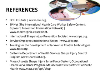 REFERENCES
• ECRI Institute | www.ecri.org.
• EPINet (The International Health Care Worker Safety Center's
  Exposure Prevention Information Network) |
  www.med.virginia.edu/epinet.
• International Sharps Injury Prevention Society | www.isips.org.
• Service Employees International Union | www.seiu.org.
• Training for the Development of Innovative Control Technologies
  www.tdict.org.
• California Department of Health Services Sharps Injury Control
  Program www.sharpslist.org.
• Massachusetts Sharps Injury Surveillance System, Occupational
  Health Surveillance Program, Massachusetts Department of Public
  Health www.mass.gov/dph/ohsp.
 