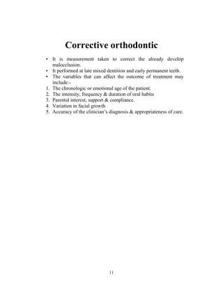 11
Corrective orthodontic
• It is measurement taken to correct the already develop
malocclusion.
• It performed at late mixed dentition and early permanent teeth.
• The variables that can affect the outcome of treatment may
include:-
1. The chronologic or emotional age of the patient.
2. The intensity, frequency & duration of oral habits
3. Parental interest, support & compliance.
4. Variation in facial growth
5. Accuracy of the clinician’s diagnosis & appropriateness of care.
 