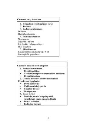 3
Causes of early tooth loss
1. Extraction resulting from caries
2. Trauma
3. Endocrine disorders
Diabetes
Hypophosphatasia
4. Immune disorders
Neutropenia
Neutophil defects
Interleukin 1 abnormalities
HIV infection
5. Miscellaneous
Ehlers Danlos syndrome type VIII
Eosinophilic granuloma
Causes of delayed tooth eruption
1. Endocrine disorders
• Hypothyroidism
• Calcium/phosphorus metabolism problems
• Hypopituitarism
2. Genetic disorders and bone disorders
Ectodermal dysplasias
• Down syndrome
• Cleidocranial dysplasia
• Gaucher disease
• Osteoporosis
3. Local factors
• Tooth in path of erupting tooth,
insufficient space, impacted teeth
• Dental infection
• Radiation therapy
 