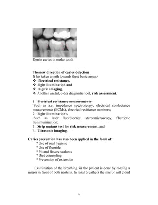 6
Dentin caries in molar tooth
The new direction of caries detection
It has taken a path towards three basic areas:-
 Electrical resistance,
 Light illumination and
 Digital imaging.
 Another useful, older diagnostic tool, risk assessment.
1. Electrical resistance measurements:-
Such as a.c. impedance spectroscopy, electrical conductance
measurements (ECMs), electrical resistance monitors;
2. Light illumination:-
Such as laser fluorescence, stereomicroscopy, fiberoptic
transillumination;
3. Strip mutans test for risk measurement, and
4. Ultrasonic imaging.
Caries prevention has also been applied in the form of:
* Use of oral hygiene
* Use of fluoride
* Pit and fissure sealants
* Diet counseling
* Prevention of extension
Examination of the breathing for the patient is done by holding a
mirror in front of both nostrils. In nasal breathers the mirror will cloud
 