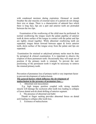 7
with condensed moisture during expiration. Oronasal or mouth
breather the alar muscles of external nares of a patient do not change
their size or shape. There is a characteristic of adenoid face which
there is long face, lips are a part and anterior teeth are protruded
between the two lips.
Examination of the swallowing of the child must be performed. In
normal swallowing the tongue touch the palate papillae of anterior
teeth & dorm surface of the tongue in contact with the palate and lips
are tightly closed together. While abnormal swallowing teeth are
separated, tongue thrust forward between upper & lower anterior
teeth, dorm surface of the tongue away from the palate and lips are
separated.
Examination for retained or ankylosed primary molar must be done
by periapical & clinical examination. It is important to observe the
eruption of these permanent teeth. Occasionally they will erupt out of
position if the primary tooth is retained. To prevent the mal-
positioning of the permanent tooth it might be necessary to remove
the retained primary tooth.
Prevention of premature loss of primary teeth is very important factor
to prevent development of malocclusion.
The general factors which influence the development of
malocclusion in the presence of premature loss : -
1. Abnormal oral musculature
E.g. high tongue position coupled with strong mentalis
muscle will damage the occlusion after tooth loss leading to collapse
of lower dental arch & distal drifting of anterior segment.
2. The presence of abnormal oral habit
Thumb or finger sucking provides abnormal forces on dental
arch leading to collapse after tooth loss.
3. Existence of malocclusion
 
