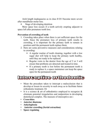 8
Arch length inadequacies as in class II D I become more severe
after mandibular molar loss.
4. Stage of developing dentition
More space loss occurs if a tooth actively erupting adjacent to
space left after premature tooth loss.
Prevention of crowding of teeth
1. Crowding takes place when there is not sufficient space for the
teeth. Since the premature loss of primary teeth results in
crowding, it is important for the primary teeth to remain in
position until the permanent teeth replace them.
2. Here are some preventive measures and considerations relating
to crowding:
• A regular routine of tooth cleaning, together with a low
sugar diet will help to keep the primary teeth healthy,
until they are ready to be replaced.
• Regular visits to the dentist from the age of 2 or 3 will
ensure that problems are detected and treated in time.
• If a primary tooth is lost before the permanent tooth is
ready to replace it, a space maintainer can keep the space
open for the permanent tooth
• Mean the procedure taken to intercept a malocclusion that is
develop or lessen its severity in such away as to facilitate future
orthodontic treatment. Or
• It is a science & art of orthodontics employed to recognize &
eliminate potential irregularities and malposition in developing
dentofacial complex. The measure of interceptive are:-
• Cross-bites
• Anterior diastema
• Ankyloglossia
• Anterior crowding (Serial extraction)
• Space regaining
 