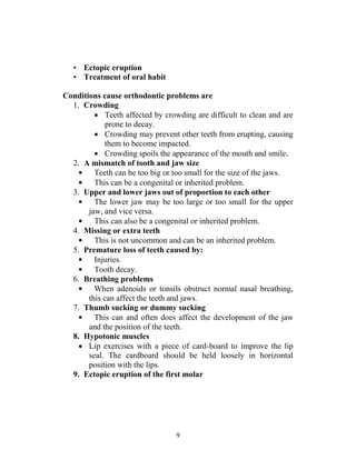9
• Ectopic eruption
• Treatment of oral habit
Conditions cause orthodontic problems are
1. Crowding
 Teeth affected by crowding are difficult to clean and are
prone to decay.
 Crowding may prevent other teeth from erupting, causing
them to become impacted.
 Crowding spoils the appearance of the mouth and smile.
2. A mismatch of tooth and jaw size
• Teeth can be too big or too small for the size of the jaws.
• This can be a congenital or inherited problem.
3. Upper and lower jaws out of proportion to each other
• The lower jaw may be too large or too small for the upper
jaw, and vice versa.
• This can also be a congenital or inherited problem.
4. Missing or extra teeth
• This is not uncommon and can be an inherited problem.
5. Premature loss of teeth caused by:
• Injuries.
• Tooth decay.
6. Breathing problems
• When adenoids or tonsils obstruct normal nasal breathing,
this can affect the teeth and jaws.
7. Thumb sucking or dummy sucking
• This can and often does affect the development of the jaw
and the position of the teeth.
8. Hypotonic muscles
 Lip exercises with a piece of card-board to improve the lip
seal. The cardboard should be held loosely in horizontal
position with the lips.
9. Ectopic eruption of the first molar
 