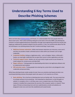 Understanding 6 Key Terms Used to
Describe Phishing Schemes
When we think about phishing attacks and threats, it’s understandable that most people think first
about email scams. That’s where phishing really got its start back in the early 2000’s. But phishing has
evolved to include targeted behavioral manipulation through social engineering and file-less threats that
largely go undetected by standard endpoint security solutions. In fact, we recently wrote about five file-
less techniques in our phishing attacks that don’t involve email blog. A quick recap…
 While most browser extensions are innocuous, some aren’t,Malicious browser extensions.
and they can provide a hacker unlimited access to data within your browser such as login
credentials.
 Acting as a legitimate entity – such as Dropbox, Yahoo, or Microsoft –Credential stealing.
hackers can steal login credentials that can give them access to other applications and sites.
 Hackers can use scare tactics to gain access to your browser toTechnical support scams.
install malware for remote access and data theft.
 Tricking people into downloading what looks to be legitimate software onlyRogue software.
to inadvertently load malware.
 . Tricking people into entering into a prize that is only designed to stealGift and prize scams
credentials and personal data.
While these phishing threats reside outside of email, there are certainly email-based and other non-
email-based phishing schemes that people need to be aware of. Let’s examine six of them.
1. This is the form of phishing that most are familiar with. The mass emails thatBasic phishing.
try and get someone to do something – from download an attachment, to click through to a
website, to complete a form. In all these cases, once a recipient does one of these things,
malware is installed that compromises the security of the computer system or network. These
types of threats are becoming more and more sophisticated as emails and websites are
designed to look more and more like established and trusted brands.
 