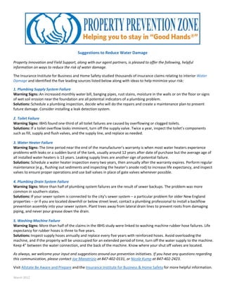    
 
 
Suggestions to Reduce Water Damage 
 
Property Innovation and Field Support, along with our agent partners, is pleased to offer the following, helpful 
information on ways to reduce the risk of water damage.  
 
The Insurance Institute for Business and Home Safety studied thousands of insurance claims relating to interior Water 
Damage and identified the five leading sources listed below along with ideas to help minimize your risk:  
 
1. Plumbing Supply System Failure 
Warning Signs: An increased monthly water bill, banging pipes, rust stains, moisture in the walls or on the floor or signs 
of wet soil erosion near the foundation are all potential indicators of a plumbing problem. 
Solutions: Schedule a plumbing inspection, decide who will do the repairs and create a maintenance plan to prevent 
future damage. Consider installing a leak detection system. 
 
2. Toilet Failure 
Warning Signs: IBHS found one‐third of all toilet failures are caused by overflowing or clogged toilets. 
Solutions: If a toilet overflow looks imminent, turn off the supply valve. Twice a year, inspect the toilet’s components 
such as fill, supply and flush valves, and the supply line, and replace as needed. 
 
3. Water Heater Failure 
Warning Signs: The time period near the end of the manufacturer’s warranty is when most water heaters experience 
problems with leaks or a sudden burst of the tank, usually around 12 years after date of purchase but the average age of 
all installed water heaters is 13 years. Leaking supply lines are another sign of potential failure. 
Solutions: Schedule a water heater inspection every two years, then annually after the warranty expires. Perform regular 
maintenance (e.g., flushing out sediments and inspecting the heater’s anode rod) to increase life expectancy, and inspect 
valves to ensure proper operations and use ball valves in place of gate valves whenever possible. 
 
4. Plumbing Drain System Failure 
Warning Signs: More than half of plumbing system failures are the result of sewer backups. The problem was more 
common in southern states. 
Solutions: If your sewer system is connected to the city’s sewer system – a particular problem for older New England 
properties – or if you are located downhill or below street level, contact a plumbing professional to install a backflow 
prevention assembly into your sewer system. Plant trees away from lateral drain lines to prevent roots from damaging 
piping, and never pour grease down the drain. 
 
5. Washing Machine Failure 
Warning Signs: More than half of the claims in the IBHS study were linked to washing machine rubber hose failures. Life 
expectancy for rubber hoses is three to five years. 
Solutions: Inspect supply hoses annually and replace every five years with reinforced hoses. Avoid overloading the 
machine, and if the property will be unoccupied for an extended period of time, turn off the water supply to the machine. 
Keep 4” between the water connection, and the back of the machine. Know where your shut off valves are located. 
 
As always, we welcome your input and suggestions around our prevention initiatives. If you have any questions regarding 
this communication, please contact Joe Manatrizio at 847‐402‐0131, or Nicole Kump at 847‐402‐2423. 
 
Visit Allstate Be Aware and Prepare and the Insurance Institute for Business & Home Safety for more helpful information. 
 
March 2012 
 