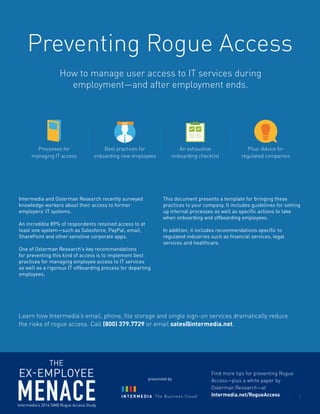 Preventing Rogue Access 
Processes for 
managing IT access 
Best practices for 
onboarding new employees 
An exhaustive 
onboarding checklist 
Plus: Advice for 
regulated companies 
Intermedia and Osterman Research recently surveyed 
knowledge workers about their access to former 
employers’ IT systems. 
An incredible 89% of respondents retained access to at 
least one system—such as Salesforce, PayPal, email, 
SharePoint and other sensitive corporate apps. 
One of Osterman Research’s key recommendations 
for preventing this kind of access is to implement best 
practices for managing employee access to IT services 
as well as a rigorous IT offboarding process for departing 
employees. 
This document presents a template for bringing these 
practices to your company. It includes guidelines for setting 
up internal processes as well as specific actions to take 
when onboarding and offboarding employees. 
In addition, it includes recommendations specific to 
regulated industries such as financial services, legal 
services and healthcare. 
Find more tips for preventing Rogue 
Access—plus a white paper by 
Osterman Research—at 
Intermedia.net/RogueAccess 
Learn how Intermedia’s email, phone, file storage and single sign-on services dramatically reduce 
the risks of rogue access. Call (800) 379.7729 or email sales@intermedia.net. 
How to manage user access to IT services during 
employment—and after employment ends. 
1 
presented by 
 