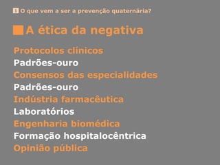 O que vem a ser a prevenção quaternária?1
A ética da negativa
Protocolos clínicos
Padrões-ouro
Consensos das especialidades
Padrões-ouro
Indústria farmacêutica
Laboratórios
Engenharia biomédica
Formação hospitalocêntrica
Opinião pública
 