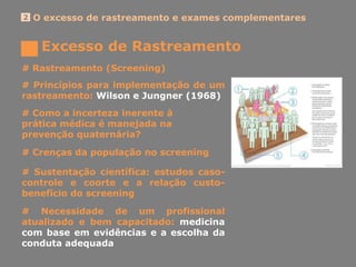 Excesso de Rastreamento
O excesso de rastreamento e exames complementares2
# Rastreamento (Screening)
# Princípios para implementação de um
rastreamento: Wilson e Jungner (1968)
# Crenças da população no screening
# Como a incerteza inerente à
prática médica é manejada na
prevenção quaternária?
# Sustentação científica: estudos caso-
controle e coorte e a relação custo-
benefício do screening
# Necessidade de um profissional
atualizado e bem capacitado: medicina
com base em evidências e a escolha da
conduta adequada
 