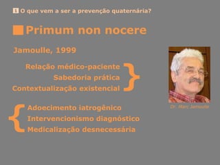 Primum non nocere
O que vem a ser a prevenção quaternária?1
Jamoulle, 1999
Adoecimento iatrogênico Dr. Marc Jamoulle
Intervencionismo diagnóstico
Medicalização desnecessária
{
Relação médico-paciente
Sabedoria prática
Contextualização existencial
}
 