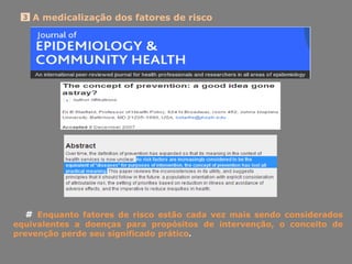 A medicalização dos fatores de risco3
# Enquanto fatores de risco estão cada vez mais sendo considerados
equivalentes a doenças para propósitos de intervenção, o conceito de
prevenção perde seu significado prático.
 