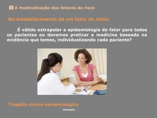 A medicalização dos fatores de risco3
No estabelecimento de um fator de risco:
.É válido extrapolar a epidemiologia do fator para todos
os pacientes ou devemos praticar a medicina baseada na
evidência que temos, individualizando cada paciente?
Tragédia clínico-epidemiológica
Feinstein
 