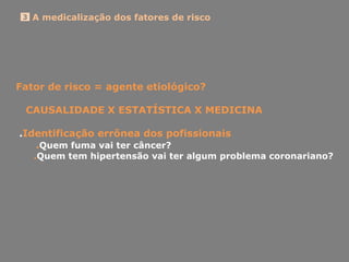 A medicalização dos fatores de risco3
Fator de risco = agente etiológico?
CAUSALIDADE X ESTATÍSTICA X MEDICINA
.Identificação errônea dos pofissionais
.Quem fuma vai ter câncer?
.Quem tem hipertensão vai ter algum problema coronariano?
 