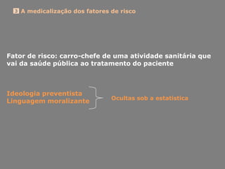 A medicalização dos fatores de risco3
Fator de risco: carro-chefe de uma atividade sanitária que
vai da saúde pública ao tratamento do paciente
Ideologia preventista
Linguagem moralizante Ocultas sob a estatística
 