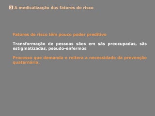 A medicalização dos fatores de risco3
Fatores de risco têm pouco poder preditivo
Transformação de pessoas sãos em sãs preocupadas, sãs
estigmatizadas, pseudo-enfermos
Processo que demanda e reitera a necessidade da prevenção
quaternária.
 