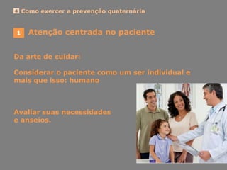 1
Como exercer a prevenção quaternária4
Da arte de cuidar:
Considerar o paciente como um ser individual e
mais que isso: humano
Avaliar suas necessidades
e anseios.
Atenção centrada no paciente
 
