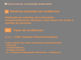 2
Como exercer a prevenção quaternária4
Medicina baseada em evidências
Utilização de métodos de tratamento
comprovadamente eficazes e que levem em conta a
opinião do paciente.
2.1 Tipos de evidências:
2.1.1 – DOE: Disease Oriented Evidence
Tratar aquilo que está claramente desequilibrado:
- Glicemia
- Colesterolemia
- Pressão Arterial
ex.: Terapia de Reposição Hormonal - Colesterol
 
