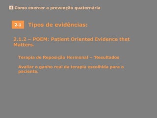 Como exercer a prevenção quaternária4
Tipos de evidências:2.1
2.1.2 – POEM: Patient Oriented Evidence that
Matters.
Terapia de Reposição Hormonal – „Resultados
Avaliar o ganho real da terapia escolhida para o
paciente.
 