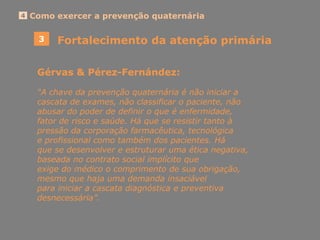 4 Como exercer a prevenção quaternária
3 Fortalecimento da atenção primária
Gérvas & Pérez-Fernández:
“A chave da prevenção quaternária é não iniciar a
cascata de exames, não classificar o paciente, não
abusar do poder de definir o que é enfermidade,
fator de risco e saúde. Há que se resistir tanto à
pressão da corporação farmacêutica, tecnológica
e profissional como também dos pacientes. Há
que se desenvolver e estruturar uma ética negativa,
baseada no contrato social implícito que
exige do médico o comprimento de sua obrigação,
mesmo que haja uma demanda insaciável
para iniciar a cascata diagnóstica e preventiva
desnecessária”.
 