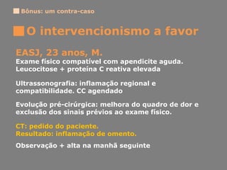Bônus: um contra-caso
O intervencionismo a favor
EASJ, 23 anos, M.
Exame físico compatível com apendicite aguda.
Leucocitose + proteína C reativa elevada
Ultrassonografia: inflamação regional e
compatibilidade. CC agendado
Evolução pré-cirúrgica: melhora do quadro de dor e
exclusão dos sinais prévios ao exame físico.
CT: pedido do paciente.
Resultado: inflamação de omento.
Observação + alta na manhã seguinte
 