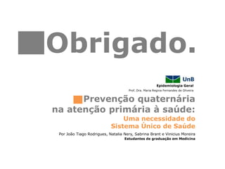 Epidemiologia Geral
Uma necessidade do
Sistema Único de Saúde
Prevenção quaternária
na atenção primária à saúde:
Prof. Dra. Maria Regina Fernandes de Oliveira
Por João Tiago Rodrigues, Natalia Nery, Sabrina Brant e Vinicius Moreira
Estudantes de graduação em Medicina
Obrigado.
 