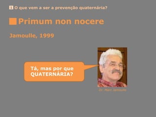 Primum non nocere
O que vem a ser a prevenção quaternária?1
Jamoulle, 1999
Dr. Marc Jamoulle
Tá, mas por que
QUATERNÁRIA?
 