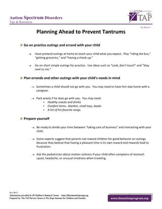 Autism Spectrum Disorders
Tips & Resources
                                                                                                              Tip Sheet 9

                              Planning Ahead to Prevent Tantrums

                Go on practice outings and errand with your child

                     →       Have pretend outings at home to teach your child what you expect. Play “riding the bus,”
                             “getting groceries,” and “having a check-up.”

                     →       Go on short simple outings for practice. Use ideas such as “Look, don’t touch” and “Stay
                             next to me.”

                Plan errands and other outings with your child’s needs in mind

                         →   Sometimes a child should not go with you. You may need to have him stay home with a
                             caregiver.

                         →   Pack wisely if he does go with you. You may need:
                                  • Healthy snacks and drinks
                                  • Comfort items…blanket, small toys, books
                                  • A list of his favorite songs

                Prepare yourself

                         →    Be ready to divide your time between “taking care of business” and interacting with your
                              child.

                         →    Some experts suggest that parents not reward children for good behavior on outings
                              because they believe that having a pleasant time is its own reward and rewards lead to
                              frustration.

                         →    Ask the pediatrician about motion sickness if your child often complains of stomach
                              upset, headache, or unusual tiredness when traveling.




Rev.0612
Information provided by 29 Children’s Research Center - http://illinoisearlylearning.org
Prepared by: The TAP Service Center at The Hope Institute for Children and Families        www.theautismprogram.org
 