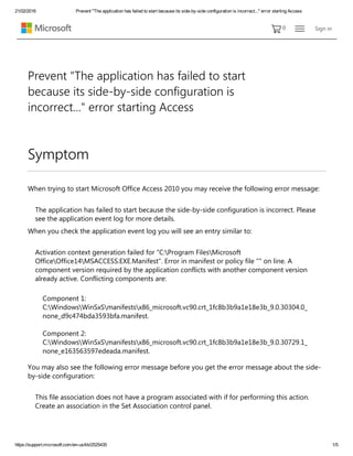 21/02/2016 Prevent "The application has failed to start because its side­by­side configuration is incorrect..." error starting Access
https://support.microsoft.com/en­us/kb/2525435 1/5
0 Sign in
Symptom
When trying to start Microsoft Office Access 2010 you may receive the following error message:  
The application has failed to start because the side‐by‐side configuration is incorrect. Please
see the application event log for more details.
When you check the application event log you will see an entry similar to:
Activation context generation failed for "C:Program FilesMicrosoft
OfficeOffice14MSACCESS.EXE.Manifest". Error in manifest or policy file "" on line. A
component version required by the application conflicts with another component version
already active. Conflicting components are:
Component 1:
C:WindowsWinSxSmanifestsx86_microsoft.vc90.crt_1fc8b3b9a1e18e3b_9.0.30304.0_
none_d9c474bda3593bfa.manifest.
Component 2:
C:WindowsWinSxSmanifestsx86_microsoft.vc90.crt_1fc8b3b9a1e18e3b_9.0.30729.1_
none_e163563597edeada.manifest.
You may also see the following error message before you get the error message about the side‐
by‐side configuration:
This file association does not have a program associated with if for performing this action.
Create an association in the Set Association control panel.
Prevent "The application has failed to start
because its side‐by‐side configuration is
incorrect..." error starting Access
 
