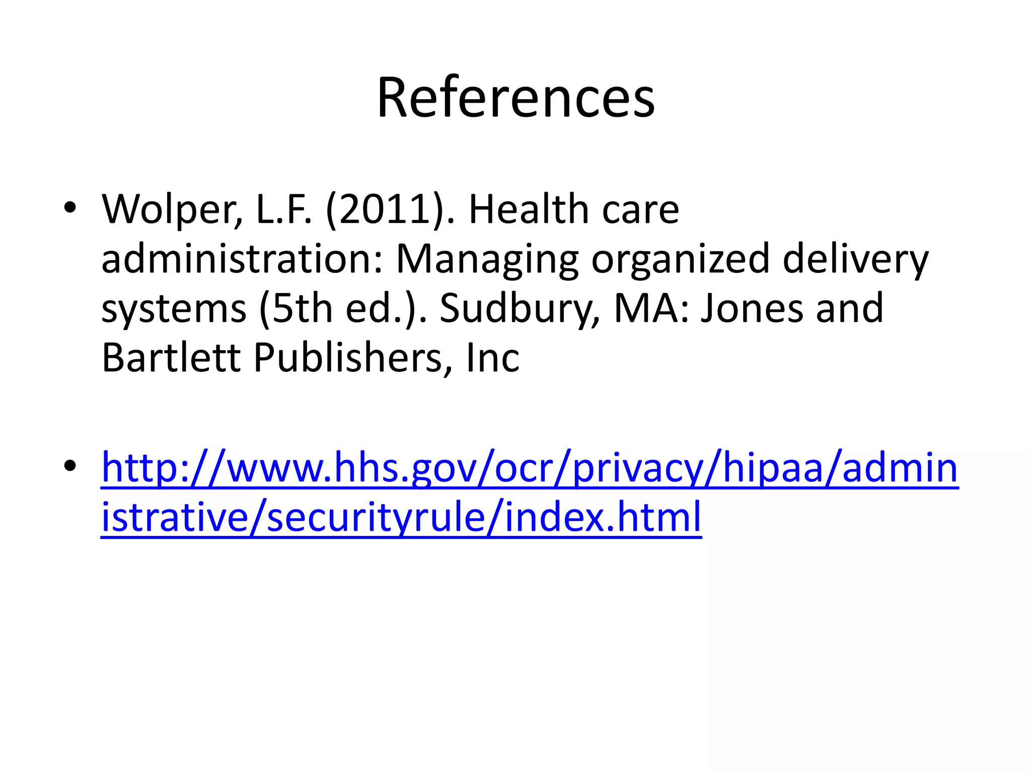 References
• Wolper, L.F. (2011). Health care
  administration: Managing organized delivery
  systems (5th ed.). Sudbury, MA: Jones and
  Bartlett Publishers, Inc

• http://www.hhs.gov/ocr/privacy/hipaa/admin
  istrative/securityrule/index.html
 