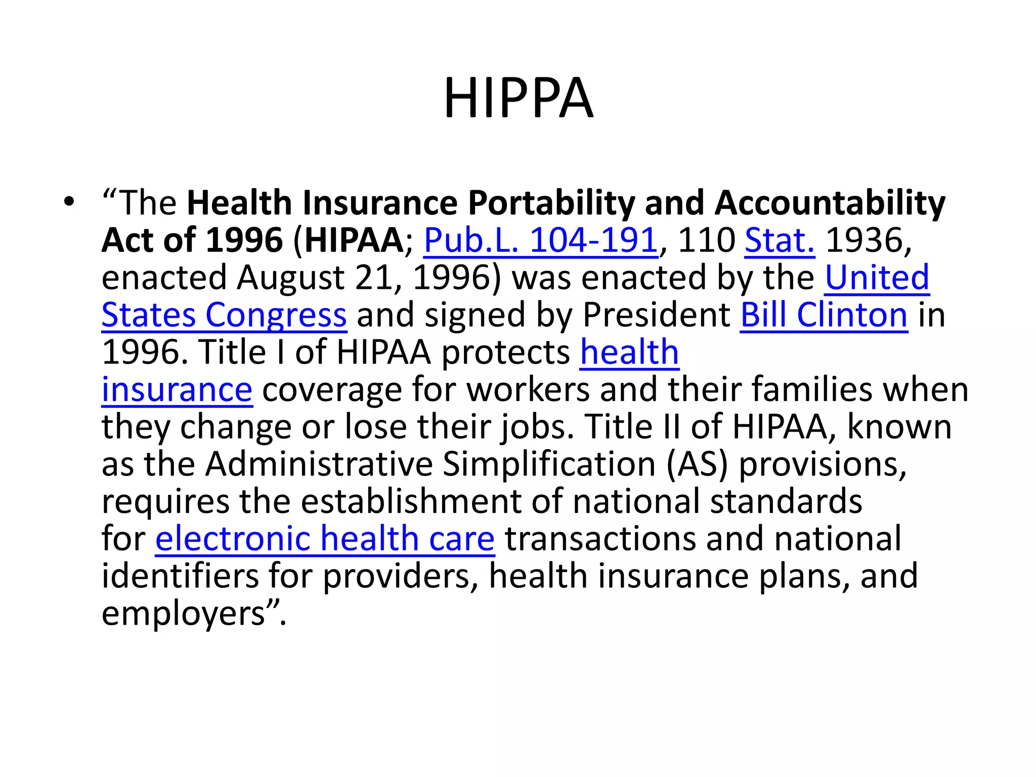 HIPPA
• “The Health Insurance Portability and Accountability
  Act of 1996 (HIPAA; Pub.L. 104-191, 110 Stat. 1936,
  enacted August 21, 1996) was enacted by the United
  States Congress and signed by President Bill Clinton in
  1996. Title I of HIPAA protects health
  insurance coverage for workers and their families when
  they change or lose their jobs. Title II of HIPAA, known
  as the Administrative Simplification (AS) provisions,
  requires the establishment of national standards
  for electronic health care transactions and national
  identifiers for providers, health insurance plans, and
  employers”.
 