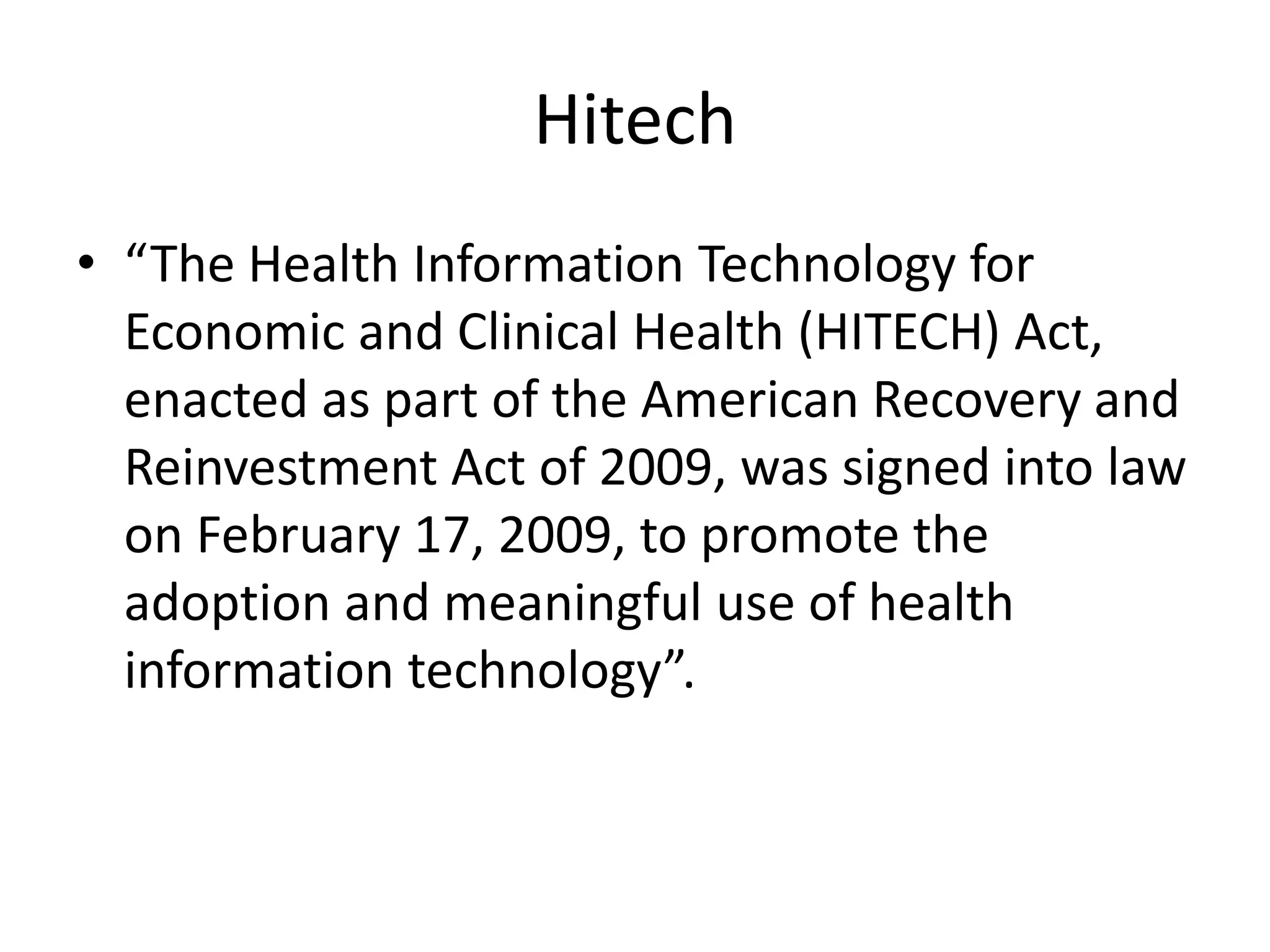 Hitech
• “The Health Information Technology for
  Economic and Clinical Health (HITECH) Act,
  enacted as part of the American Recovery and
  Reinvestment Act of 2009, was signed into law
  on February 17, 2009, to promote the
  adoption and meaningful use of health
  information technology”.
 