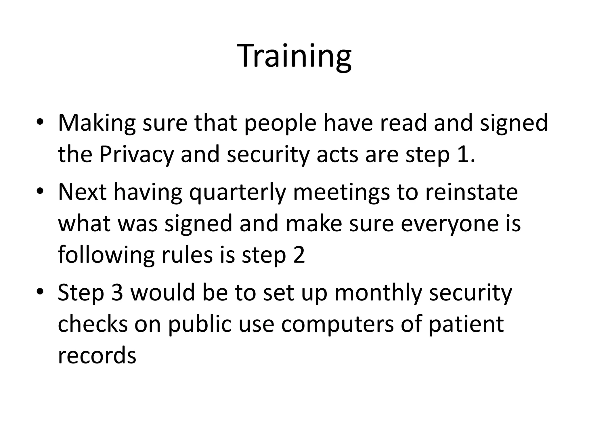 Training
• Making sure that people have read and signed
  the Privacy and security acts are step 1.
• Next having quarterly meetings to reinstate
  what was signed and make sure everyone is
  following rules is step 2
• Step 3 would be to set up monthly security
  checks on public use computers of patient
  records
 