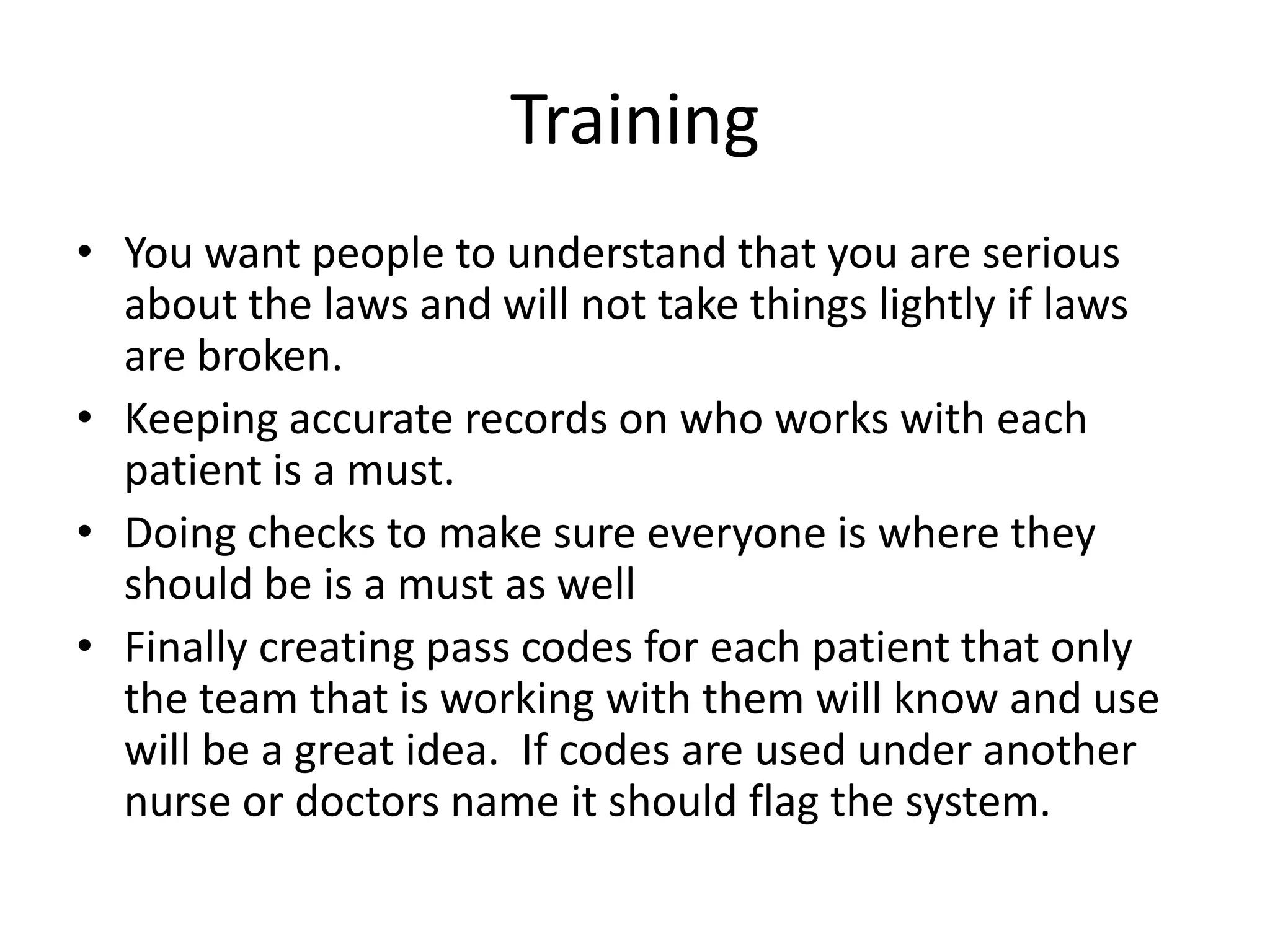 Training
• You want people to understand that you are serious
  about the laws and will not take things lightly if laws
  are broken.
• Keeping accurate records on who works with each
  patient is a must.
• Doing checks to make sure everyone is where they
  should be is a must as well
• Finally creating pass codes for each patient that only
  the team that is working with them will know and use
  will be a great idea. If codes are used under another
  nurse or doctors name it should flag the system.
 