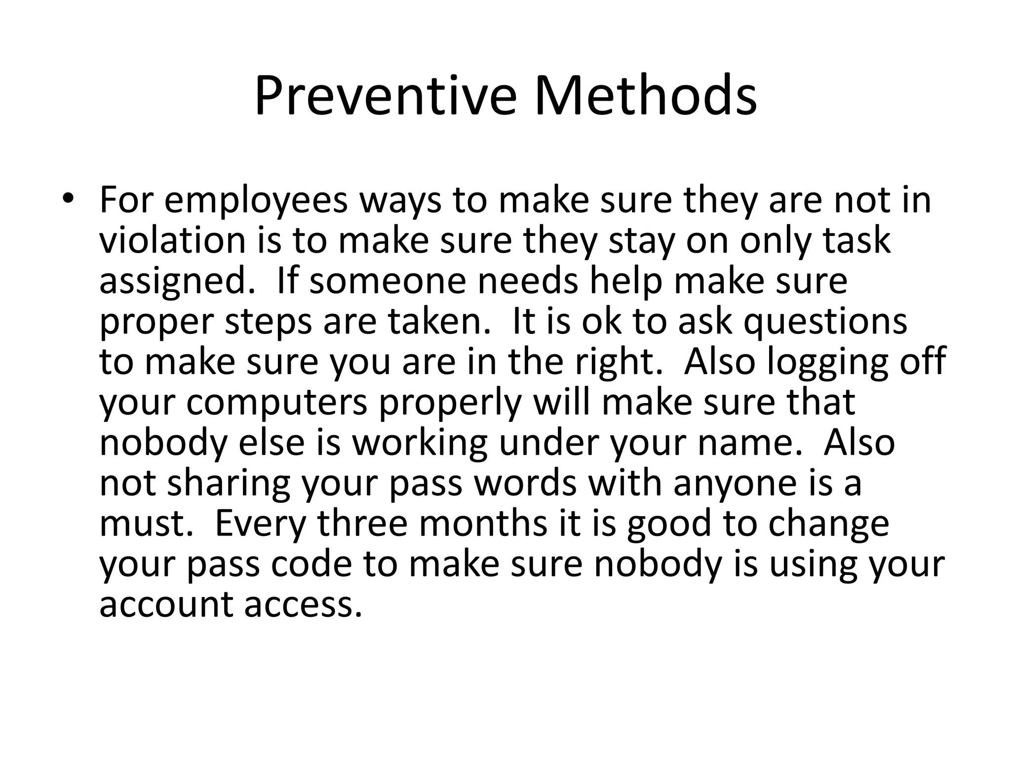 Preventive Methods
• For employees ways to make sure they are not in
  violation is to make sure they stay on only task
  assigned. If someone needs help make sure
  proper steps are taken. It is ok to ask questions
  to make sure you are in the right. Also logging off
  your computers properly will make sure that
  nobody else is working under your name. Also
  not sharing your pass words with anyone is a
  must. Every three months it is good to change
  your pass code to make sure nobody is using your
  account access.
 