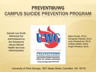 PREVENT@UWG
CAMPUS SUICIDE PREVENTION PROGRAM


Garrett Lee Smith
  Memorial Act                                         Mark Parrish, Ph.D.
Administered by                                        Donjanea Fletcher, Ed.D.
 the Substance                                         Julia Whisenhunt, Ph.D.
  Abuse Mental                                         Colleen Walsh, M.Ed.
                                                       Angie Wheelus, Ed.S.,
 Health Services
 Administration




    University of West Georgia, 1601 Maple Street, Carrollton, GA 30118
 