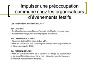 Impulser une préoccupation
     commune chez les organisateurs
          d’évènements festifs
Les innovations notables en 2011:

Sur DAZIBAO :
• Amélioration des conditions d’accueil et réflexion en cours sur
l’accessibilité des jeunes accompagnés d’animaux.

Sur QUARTIERS D’ETE :
• Absence d’alcool fort dans le bar VIP.
• Mise en place d’un taxi collectif pour le retour des organisateurs
et bénévoles après 1h30.

Sur ROCK’N SOLEX :
• Mise en place en amont de la soirée d’un temps de coordination
entre les différents acteurs de la nuit : sécurité, premier secours,
prévention-réduction des risques...
 