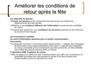 Améliorer les conditions de
        retour après la fête
Les objectifs du groupe :
• Evaluer les besoins et les comportements des jeunes en matière de
     déplacements lors des soirées
• Réfléchir à une meilleure diffusion de l’information concernant les modalités
     de retour.
• Proposer des actions en vue d’améliorer les services proposés et de minimiser
     au maximum les risques.

Les innovations notables
Un outil d’information optimisé pour le public consommateur
de produits.
• La plaquette nommée « Comment rentrer après la fête » : intégrer des messages
     de prévention et de responsabilisation entre pairs. L’objectif étant d’adapter
     au mieux sa lisibilité et son maniement pour des personnes en état d’ébriété,
     sous l’effet de produits psycho-actifs ou sobres.
L’opération SAM, Capitaine de soirée.
• Mise en place d’un stand lors des Transmusicales pour offrir aux conducteurs la
     possibilité de laisser leur clef pendant la soirée et de faire évaluer leur
     consommation avant de reprendre la route.
 