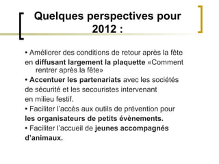 Quelques perspectives pour
            2012 :

• Améliorer des conditions de retour après la fête
en diffusant largement la plaquette «Comment
   rentrer après la fête»
• Accentuer les partenariats avec les sociétés
de sécurité et les secouristes intervenant
en milieu festif.
• Faciliter l’accès aux outils de prévention pour
les organisateurs de petits évènements.
• Faciliter l’accueil de jeunes accompagnés
d’animaux.
 