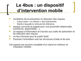 Le 4bus : un dispositif
        d’intervention mobile
   l’emblème de la prévention et réduction des risques:
       il peut rester « en dehors » des évènements
       liberté à laquelle le véhicule fait référence.
   espace convivial et adapté pour une proximité relationnelle
    (confiance, disponibilité…)
   un espace d’information et d’accès aux outils de rpévention et
    de réduction des risques
   un lieu d’écoute pour le public festif.
   Favorise l’orientation vers les structures d’aide et de soin.

Cet espace est souvent complété d’un stand en intérieur et
    d’équipes mobiles
 