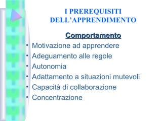 I PREREQUISITI
DELL’APPRENDIMENTO
ComportamentoComportamento
• Motivazione ad apprendere
• Adeguamento alle regole
• Autonomia
• Adattamento a situazioni mutevoli
• Capacità di collaborazione
• Concentrazione
 
