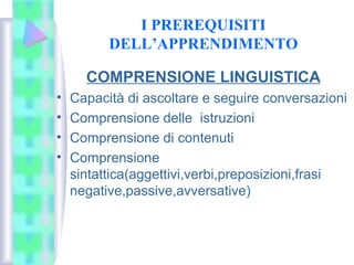 I PREREQUISITI
DELL’APPRENDIMENTO
COMPRENSIONE LINGUISTICA
• Capacità di ascoltare e seguire conversazioni
• Comprensione delle istruzioni
• Comprensione di contenuti
• Comprensione
sintattica(aggettivi,verbi,preposizioni,frasi
negative,passive,avversative)
 