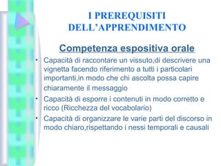 I PREREQUISITI
DELL’APPRENDIMENTO
Competenza espositiva orale
• Capacità di raccontare un vissuto,di descrivere una
vignetta facendo riferimento a tutti i particolari
importanti,in modo che chi ascolta possa capire
chiaramente il messaggio
• Capacità di esporre i contenuti in modo corretto e
ricco (Ricchezza del vocabolario)
• Capacità di organizzare le varie parti del discorso in
modo chiaro,rispettando i nessi temporali e causali
 
