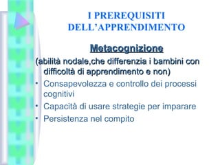 I PREREQUISITI
DELL’APPRENDIMENTO
MetacognizioneMetacognizione
(abilità nodale,che differenzia i bambini con(abilità nodale,che differenzia i bambini con
difficoltà di apprendimento e non)difficoltà di apprendimento e non)
• Consapevolezza e controllo dei processi
cognitivi
• Capacità di usare strategie per imparare
• Persistenza nel compito
 