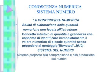 CONOSCENZA NUMERICA
SISTEMA NUMERO
LA CONOSCENZA NUMERICA
• Abilità di elaborazione delle quantità
numeriche non legata all’istruzione
• Concetto intuitivo di quantità e grandezza che
consente di identificare immediatamente il
valore numerico di piccole quantità senza
procedere al conteggio(Biancardi ,2010)
SISTEMA DEL NUMERO
Sistema preposto alla comprensione e alla produzione
dei numeri
 